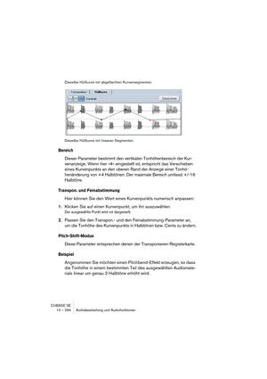 Page 294CUBASE SE
14 – 294 Audiobearbeitung und Audiofunktionen
Dieselbe Hüllkurve mit abgeflachten Kurvensegmenten.
Dieselbe Hüllkurve mit linearen Segmenten.
Bereich
Dieser Parameter bestimmt den vertikalen Tonhöhenbereich der Kur-
venanzeige. Wenn hier »4« eingestellt ist, entspricht das Verschieben 
eines Kurvenpunkts an den oberen Rand der Anzeige einer Tonhö-
henänderung von +4 Halbtönen. Der maximale Bereich umfasst +/-16 
Halbtöne.
Transpon. und Feinabstimmung
Hier können Sie den Wert eines Kurvenpunkts...