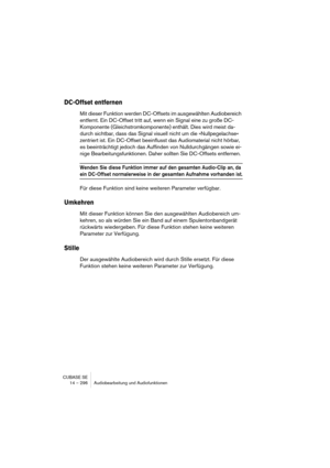 Page 296CUBASE SE
14 – 296 Audiobearbeitung und Audiofunktionen
DC-Offset entfernen
Mit dieser Funktion werden DC-Offsets im ausgewählten Audiobereich 
entfernt. Ein DC-Offset tritt auf, wenn ein Signal eine zu große DC-
Komponente (Gleichstromkomponente) enthält. Dies wird meist da-
durch sichtbar, dass das Signal visuell nicht um die »Nullpegelachse« 
zentriert ist. Ein DC-Offset beeinflusst das Audiomaterial nicht hörbar, 
es beeinträchtigt jedoch das Auffinden von Nulldurchgängen sowie ei-
nige...