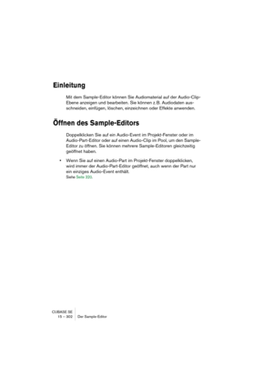 Page 302CUBASE SE
15 – 302 Der Sample-Editor
Einleitung
Mit dem Sample-Editor können Sie Audiomaterial auf der Audio-Clip-
Ebene anzeigen und bearbeiten. Sie können z. B. Audiodaten aus-
schneiden, einfügen, löschen, einzeichnen oder Effekte anwenden.
Öffnen des Sample-Editors
Doppelklicken Sie auf ein Audio-Event im Projekt-Fenster oder im 
Audio-Part-Editor oder auf einen Audio-Clip im Pool, um den Sample-
Editor zu öffnen. Sie können mehrere Sample-Editoren gleichzeitig 
geöffnet haben.
•Wenn Sie auf einen...