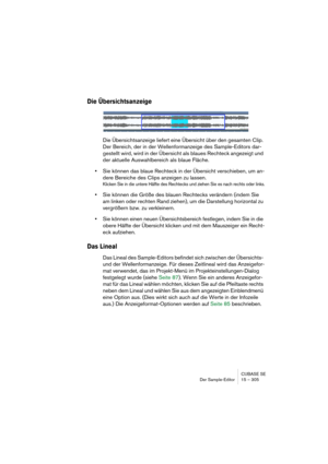 Page 305CUBASE SE
Der Sample-Editor 15 – 305
Die Übersichtsanzeige
Die Übersichtsanzeige liefert eine Übersicht über den gesamten Clip. 
Der Bereich, der in der Wellenformanzeige des Sample-Editors dar-
gestellt wird, wird in der Übersicht als blaues Rechteck angezeigt und 
der aktuelle Auswahlbereich als blaue Fläche.
•Sie können das blaue Rechteck in der Übersicht verschieben, um an-
dere Bereiche des Clips anzeigen zu lassen.
Klicken Sie in die untere Hälfte des Rechtecks und ziehen Sie es nach rechts oder...