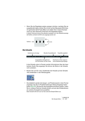 Page 307CUBASE SE
Der Sample-Editor 15 – 307
•Wenn Sie die Pegelskala wieder anzeigen möchten, nachdem Sie sie 
ausgeblendet haben, klicken Sie mit der rechten Maustaste (Win) bzw. 
mit gedrückter [Ctrl]-Taste (Mac) und wählen Sie im Quick-Kontext-
menü aus dem Elemente-Untermenü die Pegelskala-Option.
In diesem Untermenü können Sie außerdem auswählen, ob in der Wellenformanzeige 
die Nulllinie und/oder die 50 %-Linie angezeigt werden soll.
Die Infozeile
In der Infozeile unten im Fenster werden Informationen...