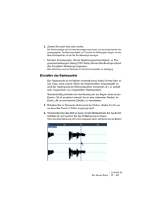 Page 311CUBASE SE
Der Sample-Editor 15 – 311
3.Ziehen Sie nach links oder rechts.
Der Positionszeiger wird mit dem Mauszeiger verschoben und das Audiomaterial wird 
wiedergegeben. Die Geschwindigkeit und Tonhöhe der Wiedergabe hängen von der 
Geschwindigkeit ab, mit der Sie den Mauszeiger bewegen.
•Mit dem Schieberegler »Scrub-Reaktionsgeschwindigkeit« im Pro-
grammeinstellungen-Dialog (VST-Seite) können Sie die Ansprechzeit 
des Scrubben-Werkzeugs anpassen.
Hier steht Ihnen auch ein Parameter für die...