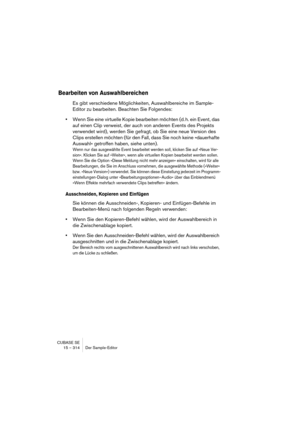 Page 314CUBASE SE
15 – 314 Der Sample-Editor
Bearbeiten von Auswahlbereichen
Es gibt verschiedene Möglichkeiten, Auswahlbereiche im Sample-
Editor zu bearbeiten. Beachten Sie Folgendes:
•Wenn Sie eine virtuelle Kopie bearbeiten möchten (d. h. ein Event, das 
auf einen Clip verweist, der auch von anderen Events des Projekts 
verwendet wird), werden Sie gefragt, ob Sie eine neue Version des 
Clips erstellen möchten (für den Fall, dass Sie noch keine »dauerhafte 
Auswahl« getroffen haben, siehe unten).
Wenn nur das...