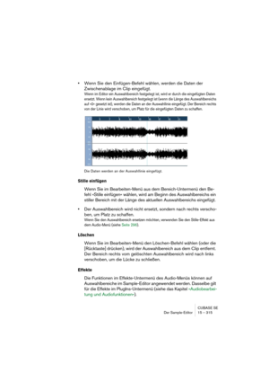 Page 315CUBASE SE
Der Sample-Editor 15 – 315
•Wenn Sie den Einfügen-Befehl wählen, werden die Daten der 
Zwischenablage im Clip eingefügt.
Wenn im Editor ein Auswahlbereich festgelegt ist, wird er durch die eingefügten Daten 
ersetzt. Wenn kein Auswahlbereich festgelegt ist (wenn die Länge des Auswahlbereichs 
auf »0« gesetzt ist), werden die Daten an der Auswahllinie eingefügt. Der Bereich rechts 
von der Linie wird verschoben, um Platz für die eingefügten Daten zu schaffen.
Die Daten werden an der Auswahllinie...