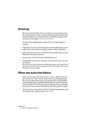 Page 320CUBASE SE
16 – 320 Der Audio-Part-Editor
Einleitung
Mit dem Audio-Part-Editor können Sie Events von Audio-Parts anzei-
gen und bearbeiten. Da hier im Wesentlichen dieselben Bearbeitungs-
methoden gelten wie im Projekt-Fenster, enthält dieses Kapitel viele 
Verweise auf das Kapitel »Das Projekt-Fenster«.
Es gibt mehrere Möglichkeiten, Audio-Parts im Projekt-Fenster zu 
erstellen:
•Wählen Sie ein oder mehrere Audio-Events auf derselben Spur aus und 
wählen Sie im Audio-Menü den Befehl »Events in Part...