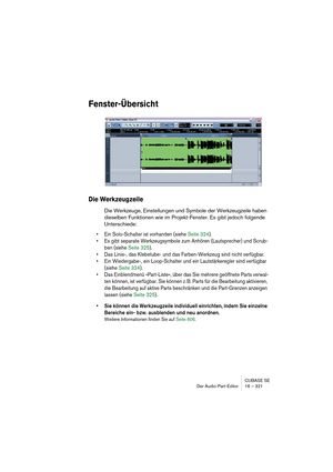 Page 321CUBASE SE
Der Audio-Part-Editor 16 – 321
Fenster-Übersicht
Die Werkzeugzeile
Die Werkzeuge, Einstellungen und Symbole der Werkzeugzeile haben 
dieselben Funktionen wie im Projekt-Fenster. Es gibt jedoch folgende 
Unterschiede:
• Ein Solo-Schalter ist vorhanden (siehe Seite 324).
• Es gibt separate Werkzeugsymbole zum Anhören (Lautsprecher) und Scrub-
ben (siehe Seite 325).
• Das Linie-, das Klebetube- und das Farben-Werkzeug sind nicht verfügbar.
• Ein Wiedergabe-, ein Loop-Schalter und ein...