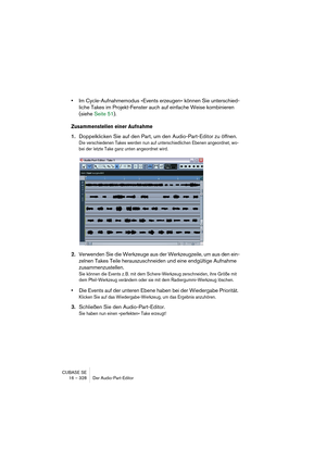 Page 328CUBASE SE
16 – 328 Der Audio-Part-Editor
•Im Cycle-Aufnahmemodus »Events erzeugen« können Sie unterschied-
liche Takes im Projekt-Fenster auch auf einfache Weise kombinieren 
(siehe Seite 51).
Zusammenstellen einer Aufnahme
1.Doppelklicken Sie auf den Part, um den Audio-Part-Editor zu öffnen.
Die verschiedenen Takes werden nun auf unterschiedlichen Ebenen angeordnet, wo-
bei der letzte Take ganz unten angeordnet wird.
2.Verwenden Sie die Werkzeuge aus der Werkzeugzeile, um aus den ein-
zelnen Takes Teile...