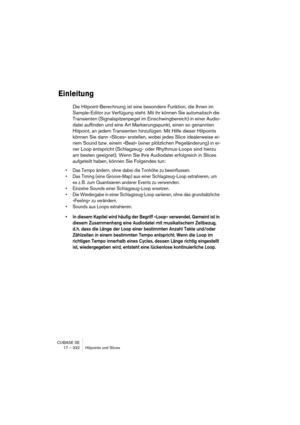 Page 332CUBASE SE
17 – 332 Hitpoints und Slices
Einleitung
Die Hitpoint-Berechnung ist eine besondere Funktion, die Ihnen im 
Sample-Editor zur Verfügung steht. Mit ihr können Sie automatisch die 
Transienten (Signalspitzenpegel im Einschwingbereich) in einer Audio-
datei auffinden und eine Art Markierungspunkt, einen so genannten 
Hitpoint, an jedem Transienten hinzufügen. Mit Hilfe dieser Hitpoints 
können Sie dann »Slices« erstellen, wobei jedes Slice idealerweise ei-
nem Sound bzw. einem »Beat« (einer...