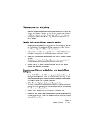 Page 333CUBASE SE
Hitpoints und Slices 17 – 333
Verwenden von Hitpoints
Hitpoints werden hauptsächlich zum Aufteilen einer Loop in Slices ver-
wendet. Mit Hilfe von Hitpoints können Sie eine Loop an das Tempo ei-
nes Songs anpassen bzw. das Songtempo verändern und dabei das 
Timing einer rhythmischen Audio-Loop beibehalten, ähnlich wie bei 
MIDI-Dateien. 
Welche Audiodateien können verwendet werden?
Halten Sie sich an folgende Grundregeln, um zu ermitteln, mit welcher 
Art Audiodateien Sie die besten Erfolge...