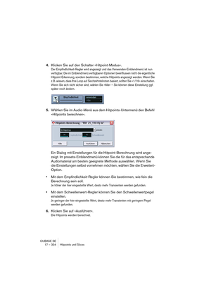 Page 334CUBASE SE
17 – 334 Hitpoints und Slices
4.Klicken Sie auf den Schalter »Hitpoint-Modus«.
Der Empfindlichkeit-Regler wird angezeigt und das Verwenden-Einblendmenü ist nun 
verfügbar. Die im Einblendmenü verfügbaren Optionen beeinflussen nicht die eigentliche 
Hitpoint-Erkennung, sondern bestimmen, welche Hitpoints angezeigt werden. Wenn Sie 
z. B. wissen, dass Ihre Loop auf Sechzehntelnoten basiert, sollten Sie »1/16« einschalten. 
Wenn Sie sich nicht sicher sind, wählen Sie »Alle« – Sie können diese...