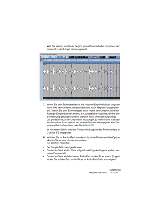 Page 335CUBASE SE
Hitpoints und Slices 17 – 335
Wie Sie sehen, wurden zu Beginn jedes Sounds (oder zumindest der 
meisten) in der Loop Hitpoints gesetzt.
7.Wenn Sie den Schieberegler für die Hitpoint-Empfindlichkeit langsam 
nach links verschieben, werden nach und nach Hitpoints ausgeblen-
det. Wenn Sie den Schieberegler nach rechts verschieben, wird die 
Anzeige-Empfindlichkeit erhöht, d. h. zusätzliche Hitpoints, die bei der 
Berechnung gefunden wurden, werden nach und nach angezeigt.
Das grundlegende Ziel ist...