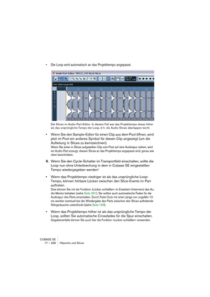 Page 336CUBASE SE
17 – 336 Hitpoints und Slices
• Die Loop wird automatisch an das Projekttempo angepasst.
Die Slices im Audio-Part-Editor. In diesem Fall war das Projekttempo etwas höher 
als das ursprüngliche Tempo der Loop, d. h. die Audio-Slices überlappen leicht.
•Wenn Sie den Sample-Editor für einen Clip aus dem Pool öffnen, wird 
jetzt im Pool ein anderes Symbol für diesen Clip angezeigt (um die 
Aufteilung in Slices zu kennzeichnen).
Wenn Sie einen in Slices aufgeteilten Clip vom Pool auf eine Audiospur...