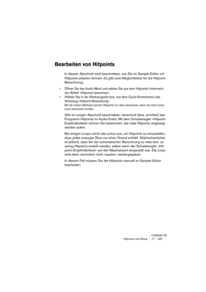 Page 337CUBASE SE
Hitpoints und Slices 17 – 337
Bearbeiten von Hitpoints
In diesem Abschnitt wird beschrieben, wie Sie im Sample-Editor mit 
Hitpoints arbeiten können. Es gibt zwei Möglichkeiten für die Hitpoint-
Berechnung:
• Öffnen Sie das Audio-Menü und wählen Sie aus dem Hitpoints-Untermenü 
den Befehl »Hitpoints berechnen«.
• Wählen Sie in der Werkzeugzeile bzw. aus dem Quick-Kontextmenü das 
Werkzeug »Hitpoint-Bearbeitung«.
Mit der letzten Methode werden Hitpoints nur dann berechnet, wenn sie nicht schon...