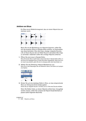 Page 338CUBASE SE
17 – 338 Hitpoints und Slices
Anhören von Slices
Ein Slice ist ein Wellenformsegment, das von einem Hitpoint bis zum 
nächsten reicht.
Bevor Sie mit der Bearbeitung von Hitpoints beginnen, sollten Sie 
sich die einzelnen Slices im Sample-Editor anhören, um festzustellen, 
was diese beinhalten. Dies dient dazu, etwaige »doppelte Sounds«, 
z. B. ein Snare-Sound, dem ein HiHat-Sound in demselben Slice folgt, 
zu vermeiden. Außerdem sollten Sie unnötige Hitpoints entfernen: 
1.Öffnen Sie eine Loop...