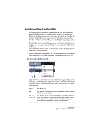 Page 339CUBASE SE
Hitpoints und Slices 17 – 339
Einstellen der Hitpoint-Empfindlichkeit
Nachdem die Loop zunächst analysiert wurde, um festzustellen an 
welchen Stellen Hitpoints erstellt werden sollten (d. h. an welchen 
Stellen in der Loop sich einzelne »Sounds« befinden), können Sie die 
Hitpoint-Empfindlichkeit manuell mit dem Schieberegler einstellen. 
Auf diese Weise bestimmen Sie, wie viele Hitpoint angezeigt werden.
•Erhöhen Sie den Empfindlichkeitswert, um »fehlende« Hitpoints hinzu-
zufügen und...