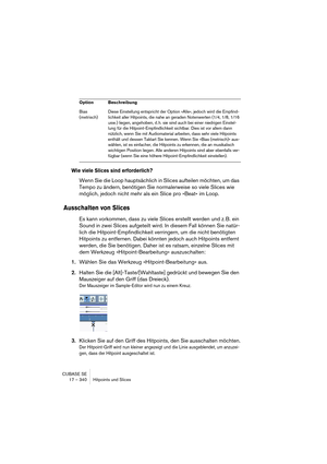 Page 340CUBASE SE
17 – 340 Hitpoints und Slices
Wie viele Slices sind erforderlich?
Wenn Sie die Loop hauptsächlich in Slices aufteilen möchten, um das 
Tempo zu ändern, benötigen Sie normalerweise so viele Slices wie 
möglich, jedoch nicht mehr als ein Slice pro »Beat« im Loop.
Ausschalten von Slices
Es kann vorkommen, dass zu viele Slices erstellt werden und z. B. ein 
Sound in zwei Slices aufgeteilt wird. In diesem Fall können Sie natür-
lich die Hitpoint-Empfindlichkeit verringern, um die nicht benötigten...