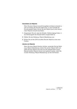 Page 343CUBASE SE
Hitpoints und Slices 17 – 343
Verschieben von Hitpoints
Wenn Sie einen Hitpoint manuell hinzugefügt und diesen entweder zu 
weit vom Anfang des Sounds entfernt bzw. zu weit innerhalb des 
Sounds platziert haben, können Sie den Hitpoint (auch einen berech-
neten Hitpoint) manuell verschieben.
1.Vergewissern Sie sich, dass der Schalter »Nulldurchgänge finden« in 
der Werkzeugzeile des Sample-Editors eingeschaltet ist.
2.Wählen Sie das Werkzeug »Hitpoint-Bearbeitung« aus.
3.Klicken Sie auf den...