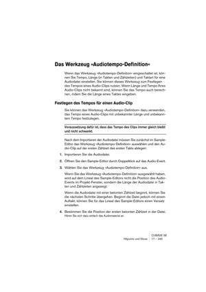 Page 345CUBASE SE
Hitpoints und Slices 17 – 345
Das Werkzeug »Audiotempo-Definition«
Wenn das Werkzeug »Audiotempo-Definition« eingeschaltet ist, kön-
nen Sie Tempo, Länge (in Takten und Zählzeiten) und Taktart für eine 
Audiodatei einstellen. Sie können dieses Werkzeug zum Festlegen 
des Tempos eines Audio-Clips nutzen. Wenn Länge und Tempo Ihres 
Audio-Clips nicht bekannt sind, können Sie das Tempo auch berech-
nen, indem Sie die Länge eines Taktes eingeben.
Festlegen des Tempos für einen Audio-Clip
Sie können...