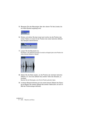 Page 346CUBASE SE
17 – 346 Hitpoints und Slices
5.Bewegen Sie den Mauszeiger über den oberen Teil des Lineals, bis 
ein Hand-Symbol angezeigt wird.
6.Klicken und ziehen Sie das Lineal nach rechts, bis die Position des 
ersten Taktes im Lineal mit der Position der ersten betonten Zählzeit 
des Samples übereinstimmt.
7.Lassen Sie die Maustaste los.
Das Raster in der Wellenformanzeige ist versetzt und beginnt jetzt an der Position der 
ersten betonten Zählzeit im Sample.
8.Geben Sie die Datei wieder, um die...