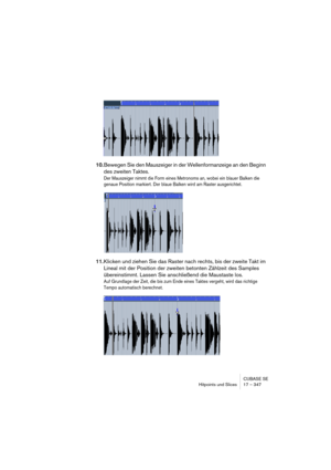 Page 347CUBASE SE
Hitpoints und Slices 17 – 347
10.Bewegen Sie den Mauszeiger in der Wellenformanzeige an den Beginn 
des zweiten Taktes.
Der Mauszeiger nimmt die Form eines Metronoms an, wobei ein blauer Balken die 
genaue Position markiert. Der blaue Balken wird am Raster ausgerichtet.
11.Klicken und ziehen Sie das Raster nach rechts, bis der zweite Takt im 
Lineal mit der Position der zweiten betonten Zählzeit des Samples 
übereinstimmt. Lassen Sie anschließend die Maustaste los.
Auf Grundlage der Zeit, die...