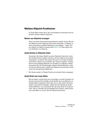 Page 349CUBASE SE
Hitpoints und Slices 17 – 349
Weitere Hitpoint-Funktionen
Im Audio-Menü finden Sie in den verschiedenen Untermenüs die fol-
genden weiteren Hitpoint-Optionen:
Marker aus Hitpoints erzeugen
Wenn ein Audio-Event berechnete Hitpoints enthält, können Sie die-
sen Befehl aus dem Hitpoints-Untermenü verwenden, um Marker zu 
einer automatisch erstellten Markerspur hinzuzufügen – dabei wird 
pro Hitpoint ein Marker erzeugt (siehe Seite 142). Dies eignet sich 
zum Auffinden von Hitpoints.
Audio-Events...