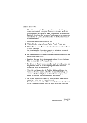 Page 351CUBASE SE
Hitpoints und Slices 17 – 351
Lücken schließen
Wenn Sie eine Loop in Slices aufgeteilt haben, um das Tempo zu 
ändern, können beim Verringern des Tempos unter den Wert des 
ursprünglichen Loop-Tempos Lücken zwischen den Slices auftreten. 
Dabei gilt: Je geringer das Tempo im Verhältnis zum Ursprungstempo, 
desto breiter die Lücken. Dies können Sie mit der Funktion »Lücken 
schließen« ändern:
1.Stellen Sie das gewünschte Tempo ein.
2.Wählen Sie den entsprechenden Part im Projekt-Fenster aus....