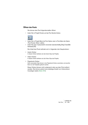 Page 355CUBASE SE
Der Pool 18 – 355
Öffnen des Pools
Sie können den Pool folgendermaßen öffnen:
• Indem Sie im Projekt-Fenster auf das Pool-Symbol klicken.
• Indem Sie im Projekt-Menü die Pool-Option oder im Pool-Menü die Option 
»Pool-Fenster öffnen« wählen.
• Indem Sie einen Tastaturbefehl verwenden (standardmäßig [Strg]-Taste/[Be-
fehlstaste]-[P]).
Der Inhalt des Pools befindet sich in folgenden drei Hauptordnern: 
•Audio-Ordner
In diesem Ordner befinden sich alle Audio-Clips des Projekts.
•Video-Ordner
In...