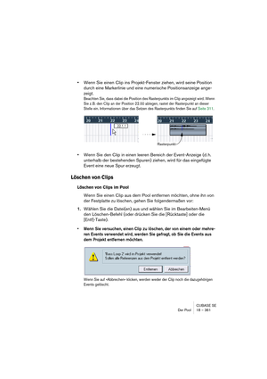 Page 361CUBASE SE
Der Pool 18 – 361
•Wenn Sie einen Clip ins Projekt-Fenster ziehen, wird seine Position 
durch eine Markerlinie und eine numerische Positionsanzeige ange-
zeigt.
Beachten Sie, dass dabei die Position des Rasterpunkts im Clip angezeigt wird. Wenn 
Sie z. B. den Clip an der Position 22.00 ablegen, rastet der Rasterpunkt an dieser 
Stelle ein. Informationen über das Setzen des Rasterpunkts finden Sie auf Seite 311.
•Wenn Sie den Clip in einen leeren Bereich der Event-Anzeige (d. h. 
unterhalb der...