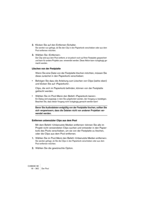Page 362CUBASE SE
18 – 362 Der Pool
2.Klicken Sie auf den Entfernen-Schalter.
Sie werden nun gefragt, ob Sie den Clip in den Papierkorb verschieben oder aus dem 
Pool entfernen möchten.
3.Wählen Sie »Entfernen«.
Der Clip wird aus dem Pool entfernt, er ist jedoch noch auf Ihrer Festplatte gespeichert 
und kann für andere Projekte usw. verwendet werden. Diese Aktion kann rückgängig ge-
macht werden.
Löschen von der Festplatte
Wenn Sie eine Datei von der Festplatte löschen möchten, müssen Sie 
diese zunächst in den...