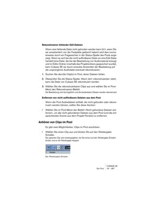 Page 367CUBASE SE
Der Pool 18 – 367
Rekonstruieren fehlender Edit-Dateien
Wenn eine fehlende Datei nicht gefunden werden kann (d. h. wenn Sie 
sie versehentlich von der Festplatte gelöscht haben) wird dies norma-
lerweise durch ein Fragezeichen in der Status-Spalte des Pools ange-
zeigt. Wenn es sich bei der nicht auffindbaren Datei um eine Edit-Datei 
handelt (eine Datei, die bei der Bearbeitung von Audiomaterial erzeugt 
und im Edits-Ordner innerhalb des Projektordners gespeichert wurde), 
kann Cubase SE sie...