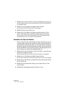 Page 372CUBASE SE
18 – 372 Der Pool
1.Wählen Sie den Audio-Ordner oder einen beliebigen Audio-Clip aus.
Der Video-Ordner (oder einer seiner Unterordner) kann nicht als Pool-Aufnahmeord-
ner ausgewählt werden.
2.Wählen Sie im Pool-Menü den Befehl »Neuer Ordner«.
Ein neuer leerer Audio-Unterordner wird im Pool angezeigt.
3.Wählen Sie den neuen Ordner aus.
4.Wählen Sie im Pool-Menü den Befehl »Aufnahmeordner im Pool 
setzen« oder klicken Sie in die Status-Spalte des neuen Ordners.
Der neue Ordner wird zum...