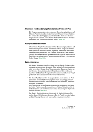 Page 373CUBASE SE
Der Pool 18 – 373
Anwenden von Bearbeitungsfunktionen auf Clips im Pool
Die Vorgehensweise beim Anwenden von Bearbeitungsfunktionen auf 
Clips im Pool ist dieselbe wie bei Events im Projekt-Fenster. Wählen 
Sie einfach den/die Clip(s) aus und wählen Sie dann eine Bearbei-
tungsfunktion aus dem Audio-Menü. Weitere Informationen über das 
Bearbeiten von Audiomaterial finden Sie auf Seite 281.
Audioprozesse festsetzen
Wenn Sie im Projekt-Fenster oder im Pool Bearbeitungsfunktionen auf 
einen Clip...