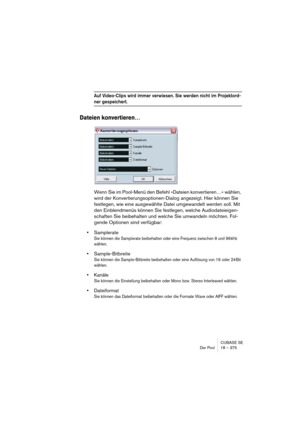 Page 375CUBASE SE
Der Pool 18 – 375
Auf Video-Clips wird immer verwiesen. Sie werden nicht im Projektord-
ner gespeichert.
Dateien konvertieren…
Wenn Sie im Pool-Menü den Befehl »Dateien konvertieren…« wählen, 
wird der Konvertierungsoptionen-Dialog angezeigt. Hier können Sie 
festlegen, wie eine ausgewählte Datei umgewandelt werden soll. Mit 
den Einblendmenüs können Sie festlegen, welche Audiodateieigen-
schaften Sie beibehalten und welche Sie umwandeln möchten. Fol-
gende Optionen sind verfügbar:
•Samplerate...