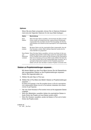 Page 376CUBASE SE
18 – 376 Der Pool
Optionen
Wenn Sie eine Datei umwandeln, können Sie im Optionen-Einblend-
menü eine der folgenden Optionen für die neue Datei festlegen:
Dateien an Projekteinstellungen anpassen…
Mit diesem Befehl aus dem Pool-Menü können Sie die Dateiattribute 
aller ausgewählten Dateien an die Projekteinstellungen anpassen. 
Gehen Sie folgendermaßen vor:
1.Wählen Sie alle Clips im Pool aus.
2.Wählen Sie im Pool-Menü den Befehl »Dateien an Projekteinstellungen 
anpassen…«.
Ein Dialog wird...