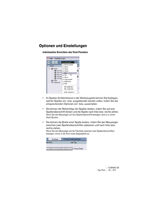 Page 377CUBASE SE
Der Pool 18 – 377
Optionen und Einstellungen
Individuelles Einrichten des Pool-Fensters
•Im Spalten-Einblendmenü in der Werkzeugzeile können Sie festlegen, 
welche Spalten ein- bzw. ausgeblendet werden sollen, indem Sie die 
entsprechenden Optionen ein- bzw. ausschalten.
•Sie können die Reihenfolge der Spalten ändern, indem Sie auf eine 
Spaltenüberschrift klicken und die Spalte nach links bzw. rechts ziehen.
Wenn Sie den Mauszeiger auf eine Spaltenüberschrift bewegen, wird er zu einem...