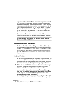 Page 388CUBASE SE
19 – 388 Echtzeitbearbeitung von MIDI-Parametern und Effekten
Angenommen Sie haben drei Noten mit den Anschlagstärkewerten 60, 
90 und 120 und möchten diese abrupten Sprünge in der Anschlag-
stärke etwas ausgleichen. Wenn Sie im Feld »Anschl. Komp.« den Wert 
1/2 einstellen, werden die Noten mit einer Anschlagstärke von 30, 45 
bzw. 60 wiedergegeben. Wenn Sie nun im Feld »Anschl. +/-« einen 
Wert von 60 eingeben, werden die Noten mit den Anschlagstärkewer-
ten 90, 105 und 120 wiedergegeben, d....