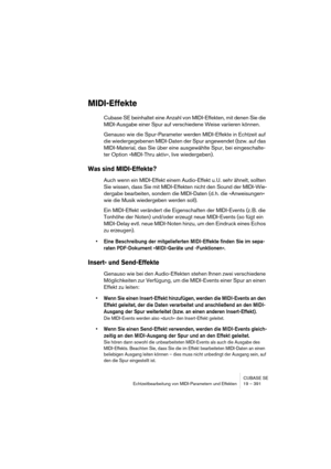 Page 391CUBASE SE
Echtzeitbearbeitung von MIDI-Parametern und Effekten 19 – 391
MIDI-Effekte
Cubase SE beinhaltet eine Anzahl von MIDI-Effekten, mit denen Sie die 
MIDI-Ausgabe einer Spur auf verschiedene Weise variieren können.
Genauso wie die Spur-Parameter werden MIDI-Effekte in Echtzeit auf 
die wiedergegebenen MIDI-Daten der Spur angewendet (bzw. auf das 
MIDI-Material, das Sie über eine ausgewählte Spur, bei eingeschalte-
ter Option »MIDI-Thru aktiv«, live wiedergeben).
Was sind MIDI-Effekte?
Auch wenn ein...