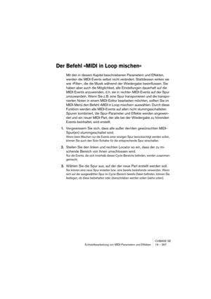 Page 397CUBASE SE
Echtzeitbearbeitung von MIDI-Parametern und Effekten 19 – 397
Der Befehl »MIDI in Loop mischen«
Mit den in diesem Kapitel beschriebenen Parametern und Effekten, 
werden die MIDI-Events selbst nicht verändert. Stattdessen wirken sie 
wie »Filter«, die die Musik während der Wiedergabe beeinflussen. Sie 
haben aber auch die Möglichkeit, alle Einstellungen dauerhaft auf die 
MIDI-Events anzuwenden, d. h. sie in »echte« MIDI-Events auf der Spur 
umzuwandeln. Wenn Sie z. B. eine Spur transponieren...