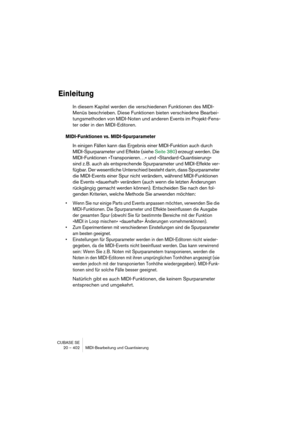 Page 402CUBASE SE
20 – 402 MIDI-Bearbeitung und Quantisierung
Einleitung
In diesem Kapitel werden die verschiedenen Funktionen des MIDI-
Menüs beschrieben. Diese Funktionen bieten verschiedene Bearbei-
tungsmethoden von MIDI-Noten und anderen Events im Projekt-Fens-
ter oder in den MIDI-Editoren. 
MIDI-Funktionen vs. MIDI-Spurparameter
In einigen Fällen kann das Ergebnis einer MIDI-Funktion auch durch 
MIDI-Spurparameter und Effekte (siehe Seite 380) erzeugt werden. Die 
MIDI-Funktionen »Transponieren…« und...