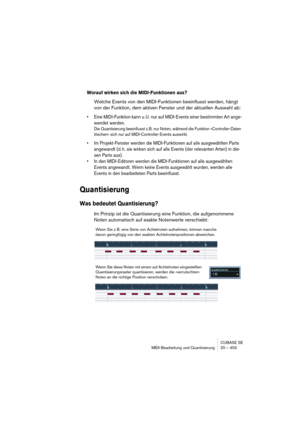 Page 403CUBASE SE
MIDI-Bearbeitung und Quantisierung 20 – 403
Worauf wirken sich die MIDI-Funktionen aus?
Welche Events von den MIDI-Funktionen beeinflusst werden, hängt 
von der Funktion, dem aktiven Fenster und der aktuellen Auswahl ab:
• Eine MIDI-Funktion kann u. U. nur auf MIDI-Events einer bestimmten Art ange-
wendet werden.
Die Quantisierung beeinflusst z. B. nur Noten, während die Funktion »Controller-Daten 
löschen« sich nur auf MIDI-Controller-Events auswirkt. 
• Im Projekt-Fenster werden die...