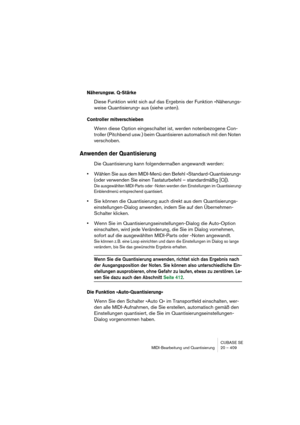 Page 409CUBASE SE
MIDI-Bearbeitung und Quantisierung 20 – 409
Näherungsw. Q-Stärke
Diese Funktion wirkt sich auf das Ergebnis der Funktion »Näherungs-
weise Quantisierung« aus (siehe unten).
Controller mitverschieben
Wenn diese Option eingeschaltet ist, werden notenbezogene Con-
troller (Pitchbend usw.) beim Quantisieren automatisch mit den Noten 
verschoben.
Anwenden der Quantisierung
Die Quantisierung kann folgendermaßen angewandt werden:
•Wählen Sie aus dem MIDI-Menü den Befehl »Standard-Quantisierung« 
(oder...