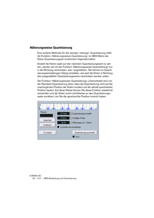 Page 410CUBASE SE
20 – 410 MIDI-Bearbeitung und Quantisierung
Näherungsweise Quantisierung
Eine weitere Methode für die weniger »strenge« Quantisierung stellt 
die Funktion »Näherungsweise Quantisierung« im MIDI-Menü dar. 
Diese Quantisierungsart funktioniert folgendermaßen:
Anstatt die Noten exakt auf den nächsten Quantisierungswert zu set-
zen, werden sie mit der Funktion »Näherungsweise Quantisierung« nur 
in die Richtung verschoben, also »angenähert«. Sie können im Quanti-
sierungseinstellungen-Dialog...