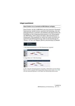 Page 411CUBASE SE
MIDI-Bearbeitung und Quantisierung 20 – 411
Längen quantisieren
Diese Funktion ist nur innerhalb der MIDI-Editoren verfügbar.
Diese Funktion, die Sie im MIDI-Menü über das Untermenü »Erweiterte 
Quantisierung« aufrufen können, quantisiert die Notenlänge, ohne die 
Anfangspositionen zu verändern. Grundsätzlich setzt diese Funktion die 
Notenlänge auf den Längenquantisierungswert in der Werkzeugzeile 
des MIDI-Editors. Wenn jedoch die Option »Wie Quantisierung« im 
Längenquant.-Feld ausgewählt...