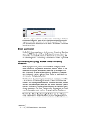 Page 412CUBASE SE
20 – 412 MIDI-Bearbeitung und Quantisierung
4. Wenn Sie »Längen quantisieren« auswählen, werden die Notenlängen dem Raster 
entsprechend angeglichen. Wenn Sie das Ergebnis mit der vorherigen Abbildung 
vergleichen, sehen Sie, dass Noten, die innerhalb der ungeraden 1/16tel-Noten-
Zone beginnen, längere Rasterlängen und die Noten in der »geraden« Zone kürzere 
Rasterlängen erhalten. 
Enden quantisieren
Der Befehl »Enden quantisieren« im Untermenü »Erweiterte Quantisie-
rung« des MIDI-Menüs...