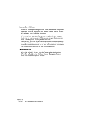 Page 414CUBASE SE
20 – 414 MIDI-Bearbeitung und Quantisierung
Noten an Bereich binden
Wenn Sie diese Option eingeschaltet haben, bleiben die transponier-
ten Noten innerhalb der oberen und unteren Grenze, die Sie mit den 
Wertefeldern unten im Dialog einstellen.
•Wenn eine Note nach dem Transponieren außerhalb der Grenzen 
liegt, wird sie in einen anderen Oktavbereich eingeordnet, wobei die 
neue Tonhöhe (wenn möglich) beibehalten wird.
Wenn dies nicht möglich ist, da Sie z. B. einen kleinen Bereich innerhalb...