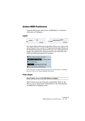 Page 415CUBASE SE
MIDI-Bearbeitung und Quantisierung 20 – 415
Andere MIDI-Funktionen
Folgende Menüpunkte stehen Ihnen im MIDI-Menü im Funktionen-
Untermenü zur Verfügung:
Legato
Der Legato-Befehl dehnt jede ausgewählte Note so aus, dass sie die 
darauf folgende Note erreicht. Im Programmeinstellungen-Dialog auf 
der Bearbeitungsoptionen-Seite können Sie unter »Überlappung bei 
Legato« den gewünschten Abstand zwischen den Noten bzw. die 
Größe des Überlappungsbereichs festlegen.
Wenn Sie Legato mit dieser...