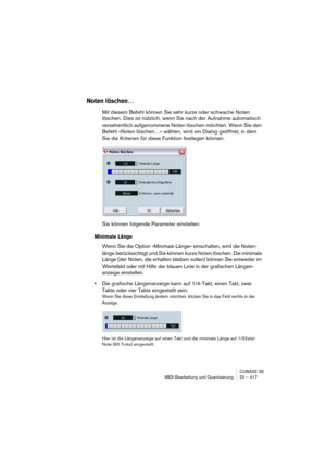 Page 417CUBASE SE
MIDI-Bearbeitung und Quantisierung 20 – 417
Noten löschen…
Mit diesem Befehl können Sie sehr kurze oder schwache Noten 
löschen. Dies ist nützlich, wenn Sie nach der Aufnahme automatisch 
versehentlich aufgenommene Noten löschen möchten. Wenn Sie den 
Befehl »Noten löschen…« wählen, wird ein Dialog geöffnet, in dem 
Sie die Kriterien für diese Funktion festlegen können.
Sie können folgende Parameter einstellen:
Minimale Länge
Wenn Sie die Option »Minimale Länge« einschalten, wird die Noten-...