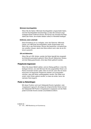 Page 418CUBASE SE
20 – 418 MIDI-Bearbeitung und Quantisierung
Minimale Anschlagstärke
Wenn Sie die Option »Minimale Anschlagstärke« eingeschaltet haben, 
wird die Anschlagstärke berücksichtigt, so dass Sie schwach ange-
schlagene Noten entfernen können. Sie können die minimale Anschlag-
stärke (der Noten, die erhalten bleiben sollen) im Wertefeld festlegen.
Entfernen, wenn unterhalb
Diese Einstellung ist nur verfügbar, wenn die Optionen »Minimale 
Länge« und »Minimale Anschlagstärke« beide eingeschaltet sind....