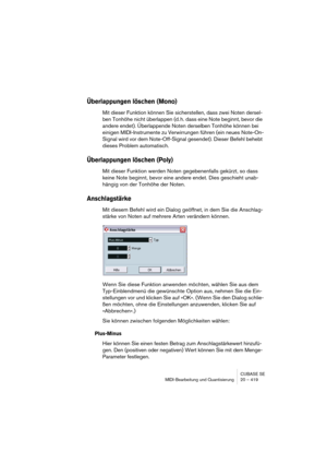 Page 419CUBASE SE
MIDI-Bearbeitung und Quantisierung 20 – 419
Überlappungen löschen (Mono)
Mit dieser Funktion können Sie sicherstellen, dass zwei Noten dersel-
ben Tonhöhe nicht überlappen (d. h. dass eine Note beginnt, bevor die 
andere endet). Überlappende Noten derselben Tonhöhe können bei 
einigen MIDI-Instrumente zu Verwirrungen führen (ein neues Note-On-
Signal wird vor dem Note-Off-Signal gesendet). Dieser Befehl behebt 
dieses Problem automatisch. 
Überlappungen löschen (Poly)
Mit dieser Funktion werden...