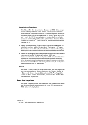 Page 420CUBASE SE
20 – 420 MIDI-Bearbeitung und Quantisierung
Komprimieren/Expandieren
Hier können Sie den »dynamischen Bereich« von MIDI-Noten kompri-
mieren oder expandieren, indem Sie die Anschlagstärkewerte ent-
sprechend der Verhältnis-Einstellung (0–300 %) skalieren. Wenn Sie 
also verschiedene Anschlagstärkewerte mit einem Faktor, der größer 
als 1 (mehr als 100 %) ist, multiplizieren, werden die Unterschiede 
zwischen den Anschlagstärkewerten größer. Wenn Sie einen Faktor 
wählen, der kleiner als 1...